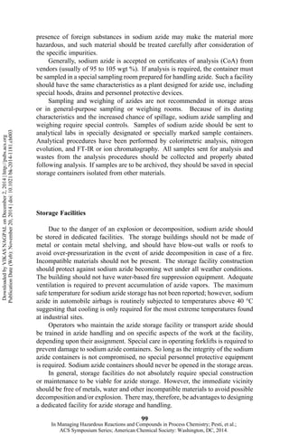 presence of foreign substances in sodium azide may make the material more
hazardous, and such material should be treated carefully after consideration of
the specific impurities.
Generally, sodium azide is accepted on certificates of analysis (CoA) from
vendors (usually of 95 to 105 wgt %). If analysis is required, the container must
be sampled in a special sampling room prepared for handling azide. Such a facility
should have the same characteristics as a plant designed for azide use, including
special hoods, drains and personnel protective devices.
Sampling and weighing of azides are not recommended in storage areas
or in general-purpose sampling or weighing rooms. Because of its dusting
characteristics and the increased chance of spillage, sodium azide sampling and
weighing require special controls. Samples of sodium azide should be sent to
analytical labs in specially designated or specially marked sample containers.
Analytical procedures have been performed by colorimetric analysis, nitrogen
evolution, and FT-IR or ion chromatography. All samples sent for analysis and
wastes from the analysis procedures should be collected and properly abated
following analysis. If samples are to be archived, they should be saved in special
storage containers isolated from other materials.
Storage Facilities
Due to the danger of an explosion or decomposition, sodium azide should
be stored in dedicated facilities. The storage buildings should not be made of
metal or contain metal shelving, and should have blow-out walls or roofs to
avoid over-pressurization in the event of azide decomposition in case of a fire.
Incompatible materials should not be present. The storage facility construction
should protect against sodium azide becoming wet under all weather conditions.
The building should not have water-based fire suppression equipment. Adequate
ventilation is required to prevent accumulation of azide vapors. The maximum
safe temperature for sodium azide storage has not been reported; however, sodium
azide in automobile airbags is routinely subjected to temperatures above 40 °C
suggesting that cooling is only required for the most extreme temperatures found
at industrial sites.
Operators who maintain the azide storage facility or transport azide should
be trained in azide handling and on specific aspects of the work at the facility,
depending upon their assignment. Special care in operating forklifts is required to
prevent damage to sodium azide containers. So long as the integrity of the sodium
azide containers is not compromised, no special personnel protective equipment
is required. Sodium azide containers should never be opened in the storage areas.
In general, storage facilities do not absolutely require special construction
or maintenance to be viable for azide storage. However, the immediate vicinity
should be free of metals, water and other incompatible materials to avoid possible
decomposition and/or explosion. There may, therefore, be advantages to designing
a dedicated facility for azide storage and handling.
99
DownloadedbyVIKASNAGPALonDecember2,2014|http://pubs.acs.org
PublicationDate(Web):November20,2014|doi:10.1021/bk-2014-1181.ch003
In Managing Hazardous Reactions and Compounds in Process Chemistry; Pesti, et al.;
ACS Symposium Series; American Chemical Society: Washington, DC, 2014.
 