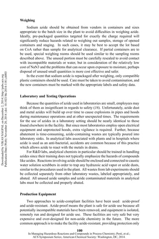 Weighing
Sodium azide should be obtained from vendors in containers and sizes
appropriate to the batch size in the plant to avoid difficulties in weighing azide.
Ideally, pre-packaged quantities targeted for exactly the charge required will
significantly reduce hazards related to weighing out samples, storage of opened
containers and staging. In such cases, it may be best to accept the lot based
on CoA rather than sample for analytical clearance. If partial containers are to
be used, special weighing rooms should be used similar to the sampling rooms
described above. The unused portion must be carefully resealed to avoid contact
with incompatible materials or water, but in consideration of the relatively low
cost of NaN3 and the problems that can occur upon exposure to moisture, perhaps
disposal of unused small quantities is more cost effective and safer.
In the event that sodium azide is repackaged after weighing, only compatible
plastic containers should be used. Care must be taken to avoid contamination, and
the new containers must be marked with the appropriate labels and safety data.
Laboratory and Testing Operations
Because the quantities of azide used in laboratories are small, employees may
think of them as insignificant in regards to safety (16). Unfortunately, azide dust
and metal azides will build up over time to cause explosions in pipes and hoods
during maintenance operations and at other unexpected times. The requirements
for the use of azides in a laboratory setting should be nearly identical to those
found elsewhere in the facility. But since most laboratories employ open electrical
equipment and unprotected hoods, extra vigilance is required. Further, because
abatement is time-consuming, azide-containing wastes are typically poured into
laboratory sinks. In analytical labs associated with plants and in hospitals where
azide is used as an anti-bacterial, accidents are common because of this practice
which allows azide to react with the metals in drains.
For R&D labs, analytical chemists in particular should be trained in handling
azides since their training does not typically emphasize the hazards of compounds
like azides. Reactions involving azide should be enclosed and connected to caustic
water solution scrubbers in order to trap any hydrazoic acid vapor or azide dusts,
similar to the procedures used in the plant. All wastes from lab experiments should
be collected separately from other laboratory wastes, labeled appropriately, and
abated. All unused azide samples and azide contaminated materials in analytical
labs must be collected and properly abated.
Production Equipment
Two approaches to azide-compliant facilities have been used: azide-proof
and azide-resistant. Azide-proof means the plant is safe for azide use because all
potentially incompatible materials have been removed, and equipment is isolated,
remotely run and designed for azide use. These facilities are very safe but very
expensive and over-designed for non-azide chemistry in the future. The more
common approach is to make the facility azide-resistant, providing protection only
100
DownloadedbyVIKASNAGPALonDecember2,2014|http://pubs.acs.org
PublicationDate(Web):November20,2014|doi:10.1021/bk-2014-1181.ch003
In Managing Hazardous Reactions and Compounds in Process Chemistry; Pesti, et al.;
ACS Symposium Series; American Chemical Society: Washington, DC, 2014.
 