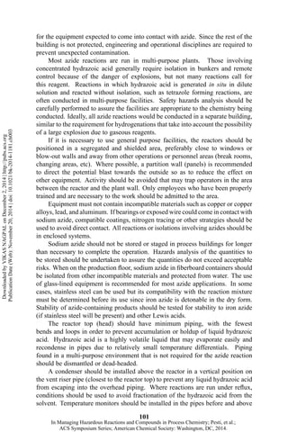 for the equipment expected to come into contact with azide. Since the rest of the
building is not protected, engineering and operational disciplines are required to
prevent unexpected contamination.
Most azide reactions are run in multi-purpose plants. Those involving
concentrated hydrazoic acid generally require isolation in bunkers and remote
control because of the danger of explosions, but not many reactions call for
this reagent. Reactions in which hydrazoic acid is generated in situ in dilute
solution and reacted without isolation, such as tetrazole forming reactions, are
often conducted in multi-purpose facilities. Safety hazards analysis should be
carefully performed to assure the facilities are appropriate to the chemistry being
conducted. Ideally, all azide reactions would be conducted in a separate building,
similar to the requirement for hydrogenations that take into account the possibility
of a large explosion due to gaseous reagents.
If it is necessary to use general purpose facilities, the reactors should be
positioned in a segregated and shielded area, preferably close to windows or
blow-out walls and away from other operations or personnel areas (break rooms,
changing areas, etc). Where possible, a partition wall (panels) is recommended
to direct the potential blast towards the outside so as to reduce the effect on
other equipment. Activity should be avoided that may trap operators in the area
between the reactor and the plant wall. Only employees who have been properly
trained and are necessary to the work should be admitted to the area.
Equipment must not contain incompatible materials such as copper or copper
alloys, lead, and aluminum. If bearings or exposed wire could come in contact with
sodium azide, compatible coatings, nitrogen tracing or other strategies should be
used to avoid direct contact. All reactions or isolations involving azides should be
in enclosed systems.
Sodium azide should not be stored or staged in process buildings for longer
than necessary to complete the operation. Hazards analysis of the quantities to
be stored should be undertaken to assure the quantities do not exceed acceptable
risks. When on the production floor, sodium azide in fiberboard containers should
be isolated from other incompatible materials and protected from water. The use
of glass-lined equipment is recommended for most azide applications. In some
cases, stainless steel can be used but its compatibility with the reaction mixture
must be determined before its use since iron azide is detonable in the dry form.
Stability of azide-containing products should be tested for stability to iron azide
(if stainless steel will be present) and other Lewis acids.
The reactor top (head) should have minimum piping, with the fewest
bends and loops in order to prevent accumulation or holdup of liquid hydrazoic
acid. Hydrazoic acid is a highly volatile liquid that may evaporate easily and
recondense in pipes due to relatively small temperature differentials. Piping
found in a multi-purpose environment that is not required for the azide reaction
should be dismantled or dead-headed.
A condenser should be installed above the reactor in a vertical position on
the vent riser pipe (closest to the reactor top) to prevent any liquid hydrazoic acid
from escaping into the overhead piping. Where reactions are run under reflux,
conditions should be used to avoid fractionation of the hydrazoic acid from the
solvent. Temperature monitors should be installed in the pipes before and above
101
DownloadedbyVIKASNAGPALonDecember2,2014|http://pubs.acs.org
PublicationDate(Web):November20,2014|doi:10.1021/bk-2014-1181.ch003
In Managing Hazardous Reactions and Compounds in Process Chemistry; Pesti, et al.;
ACS Symposium Series; American Chemical Society: Washington, DC, 2014.
 