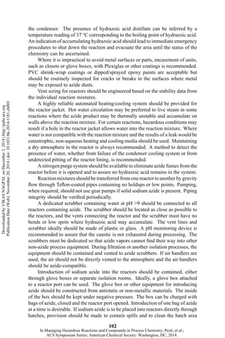 the condenser. The presence of hydrazoic acid distillate can be inferred by a
temperature reading of 37 °C corresponding to the boiling point of hydrazoic acid.
An indication of accumulating hydrazoic acid should lead to immediate emergency
procedures to shut down the reaction and evacuate the area until the status of the
chemistry can be ascertained.
Where it is impractical to avoid metal surfaces or parts, encasement of units,
such as closets or glove boxes, with Plexiglas or other coatings is recommended.
PVC shrink-wrap coatings or dipped/sprayed epoxy paints are acceptable but
should be routinely inspected for cracks or breaks in the surfaces where metal
may be exposed to azide dusts.
Vent sizing for reactors should be engineered based on the stability data from
the individual reaction mixtures.
A highly reliable automated heating/cooling system should be provided for
the reactor jacket. Hot water circulation may be preferred to live steam in some
reactions where the azide product may be thermally unstable and accumulate on
walls above the reaction mixture. For certain reactions, hazardous conditions may
result if a hole in the reactor jacket allows water into the reaction mixture. Where
water is not compatible with the reaction mixture and the results of a leak would be
catastrophic, non-aqueous heating and cooling media should be used. Maintaining
a dry atmosphere in the reactor is always recommended. A method to detect the
presence of water, whether from failure of the condenser cooling system or from
undetected pitting of the reactor lining, is recommended.
A nitrogen purge system should be available to eliminate azide fumes from the
reactor before it is opened and to assure no hydrazoic acid remains in the system.
Reaction mixtures should be transferred from one reactor to another by gravity
flow through Teflon-coated pipes containing no holdups or low points. Pumping,
when required, should not use gear pumps if solid sodium azide is present. Piping
integrity should be verified periodically.
A dedicated scrubber containing water at pH >9 should be connected to all
reactors containing azide. The scrubber should be located as close as possible to
the reactors, and the vents connecting the reactor and the scrubber must have no
bends or low spots where hydrazoic acid may accumulate. The vent lines and
scrubber ideally should be made of plastic or glass. A pH monitoring device is
recommended to assure that the caustic is not exhausted during processing. The
scrubbers must be dedicated so that azide vapors cannot find their way into other
non-azide process equipment. During filtration or another isolation processes, the
equipment should be contained and vented to azide scrubbers. If air handlers are
used, the air should not be directly vented to the atmosphere and the air handlers
should be azide-compatible.
Introduction of sodium azide into the reactors should be contained, either
through glove boxes or separate isolation rooms. Ideally, a glove box attached
to a reactor port can be used. The glove box or other equipment for introducing
azide should be constructed from antistatic or non-metallic materials. The inside
of the box should be kept under negative pressure. The box can be charged with
bags of azide, closed and the reactor port opened. Introduction of one bag of azide
at a time is desirable. If sodium azide is to be placed into reactors directly through
hatches, provision should be made to contain spills and to clean the hatch area
102
DownloadedbyVIKASNAGPALonDecember2,2014|http://pubs.acs.org
PublicationDate(Web):November20,2014|doi:10.1021/bk-2014-1181.ch003
In Managing Hazardous Reactions and Compounds in Process Chemistry; Pesti, et al.;
ACS Symposium Series; American Chemical Society: Washington, DC, 2014.
 