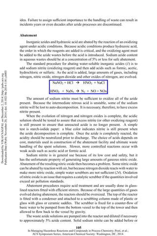 idea. Failure to assign sufficient importance to the handling of waste can result in
incidents years or even decades after azide processes are discontinued.
Abatement
Inorganic azides and hydrazoic acid are abated by the reaction of an oxidizing
agent under acidic conditions. Because acidic conditions produce hydrazoic acid,
the order in which the reagents are added is critical, and the oxidizing agent must
be added to the azide wastes before the acid is introduced. Sodium azide content
in aqueous wastes should be at a concentration of 5% or less for safe abatement.
The standard procedure for abating water-soluble inorganic azides (1) is to
add sodium nitrite (oxidizing reagent) and then add acids such as formic, acetic,
hydrochloric or sulfuric. As the acid is added, large amounts of gases, including
nitrogen, nitric oxide, nitrogen dioxide and other oxides of nitrogen, are evolved.
The amount of sodium nitrite must be sufficient to oxidize all of the azide
present. Because the intermediate nitrous acid is unstable, some of the sodium
nitrite will be lost to auto-decomposition. It is necessary, therefore, to have excess
nitrite present.
When the evolution of nitrogen and nitrogen oxides is complete, the acidic
solution should be tested to assure that excess nitrite (or other oxidizing reagent)
is still present to ensure that unreacted azide is no longer present. A simple
test is starch-iodide paper: a blue color indicates nitrite is still present when
the azide decomposition is complete. Once the azide is completely reacted, the
acidity should be neutralized prior to discharge. The choice of acids depends on
cost, materials used in construction of the abatement facility and ultimate waste
handling of the spent solutions. Slower, more controlled reactions occur with
weak acids such as acetic acid or formic acid.
Sodium nitrite is in general use because of its low cost and safety, but it
has the unfortunate property of generating large amounts of gaseous nitric oxide.
Abatement of the resulting nitric oxide then becomes a problem. Some nitric oxide
can be abated by reaction with air, but because nitrogen dioxide reacts with water to
make more nitric oxide, simple water scrubbers are not sufficient (24). Oxidation
of nitric oxide is an issue that requires a catalytic scrubber if the quantities involved
exceed air pollution standards.
Abatement procedures require acid treatment and are usually done in glass-
lined reactors fitted with efficient stirrers. Because of the large quantities of gases
evolved during abatement, the reactors should be oversized. The top of the reactor
is fitted with a condenser and attached to a scrubbing column made of plastic or
glass with glass or ceramic saddles. The scrubber is fixed for a counter-flow of
basic water to be pumped from the bottom vessel to the top of the tower and then
allowed to flow back to the vessel by gravity.
The waste azide solutions are pumped into the reactor and diluted if necessary
to approximately 5% azide content. Solid sodium nitrite can be added before or
105
DownloadedbyVIKASNAGPALonDecember2,2014|http://pubs.acs.org
PublicationDate(Web):November20,2014|doi:10.1021/bk-2014-1181.ch003
In Managing Hazardous Reactions and Compounds in Process Chemistry; Pesti, et al.;
ACS Symposium Series; American Chemical Society: Washington, DC, 2014.
 