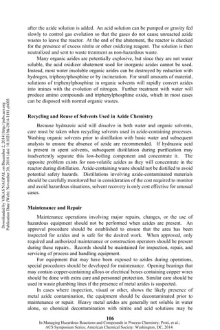 after the azide solution is added. An acid solution can be pumped or gravity fed
slowly to control gas evolution so that the gases do not cause unreacted azide
wastes to leave the reactor. At the end of the abatement, the reactor is checked
for the presence of excess nitrite or other oxidizing reagent. The solution is then
neutralized and sent to waste treatment as non-hazardous waste.
Many organic azides are potentially explosive, but since they are not water
soluble, the acid oxidizer abatement used for inorganic azides cannot be used.
Instead, most water insoluble organic azides can be destroyed by reduction with
hydrogen, triphenylphosphine or by incineration. For small amounts of material,
solutions of triphenylphosphine in organic solvents will rapidly convert azides
into imines with the evolution of nitrogen. Further treatment with water will
produce amino compounds and triphenylphosphine oxide, which in most cases
can be disposed with normal organic wastes.
Recycling and Reuse of Solvents Used in Azide Chemistry
Because hydrazoic acid will dissolve in both water and organic solvents,
care must be taken when recycling solvents used in azide-containing processes.
Washing organic solvents prior to distillation with basic water and subsequent
analysis to ensure the absence of azide are recommended. If hydrazoic acid
is present in spent solvents, subsequent distillation during purification may
inadvertently separate this low-boiling component and concentrate it. The
opposite problem exists for non-volatile azides as they will concentrate in the
reactor during distillation. Azide-containing waste should not be distilled to avoid
potential safety hazards. Distillations involving azide-contaminated materials
should be carefully monitored but in consideration of the cost required to monitor
and avoid hazardous situations, solvent recovery is only cost effective for unusual
cases.
Maintenance and Repair
Maintenance operations involving major repairs, changes, or the use of
hazardous equipment should not be performed when azides are present. An
approval procedure should be established to ensure that the area has been
inspected for azides and is safe for the desired work. When approved, only
required and authorized maintenance or construction operators should be present
during these repairs.. Records should be maintained for inspection, repair, and
servicing of process and handling equipment.
For equipment that may have been exposed to azides during operations,
special procedures should be developed for maintenance. Opening bearings that
may contain copper-containing alloys or electrical boxes containing copper wires
should be done with extra care and personnel protection. Similar care should be
used in waste plumbing lines if the presence of metal azides is suspected.
In cases where inspection, visual or other, shows the likely presence of
metal azide contamination, the equipment should be decontaminated prior to
maintenance or repair. Heavy metal azides are generally not soluble in water
alone, so chemical decontamination with nitrite and acid solutions may be
106
DownloadedbyVIKASNAGPALonDecember2,2014|http://pubs.acs.org
PublicationDate(Web):November20,2014|doi:10.1021/bk-2014-1181.ch003
In Managing Hazardous Reactions and Compounds in Process Chemistry; Pesti, et al.;
ACS Symposium Series; American Chemical Society: Washington, DC, 2014.
 