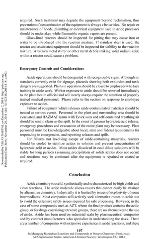 required. Such treatment may degrade the equipment beyond reclamation, thus
prevention of contamination of the equipment is always a better idea. No repair or
maintenance of hoods, plumbing or electrical equipment used in azide processes
should be undertaken while flammable organic vapors are present.
Glass-lined reactors should be inspected for pitting that may cause iron or
water to be introduced into the reaction mixture. If stainless steel is used, the
reactor and associated equipment should be inspected for stability to the reaction
mixture. A broken metal stirrer or other metal debris striking solid sodium azide
within a reactor could cause a problem.
Emergency Controls and Considerations
Azide operations should be designated with recognizable signs. Although no
standards currently exist for signage, placards showing both explosion and toxic
dangers are suggested. Plants in operation should be closed to employees who lack
training in azide work. Worker exposure to azide should be reported immediately
to the plant health official and will nearly always require the attention of properly
trained medical personnel. Please refer to the section on response to employee
exposure to azides.
Failure of equipment which releases azide-contaminated materials should be
treated as serious events. Personnel in the plant and surrounding area should be
evacuated, and HAZMAT teams with Tyvek suits and self-contained breathing air
should be sent to clean up the spill. In the event of gaseous hydrazoic acid release,
emergency procedures and evacuation of the entire plant may be necessary. Plant
personnel must be knowledgeable about local, state and federal requirements for
responding to emergencies, and reporting releases and spills.
For failures not involving escape of azide-containing materials, reactors
should be cooled to stabilize azides in solution and prevent concentration of
hydrazoic acid or azides. Most azides dissolved in cool dilute solutions will be
stable for long periods (assuming precipitation of solids azides does not occur)
and reactions may be continued after the equipment is repaired or abated as
required.
Conclusion
Azide chemistry is useful synthetically and is characterized by high yields and
clean reactions. The azide molecule allows results that cannot easily be attained
by alternative chemistry. Industrially it is limited by issues of explosivity of some
intermediates. Most companies will actively seek alternative routes to azide use
to avoid the extensive safety issues required for safe processing. However, in the
case of some compounds such as AZT, where the final product contains the azido
group, or for drugs containing tetrazole groups, there are no alternatives to the use
of azide. Azide has been used on industrial scale by pharmaceutical companies
and by contract manufacturers who specialize in understanding the risks. There
are a number of companies with extensive experience in azide reactions, and these
107
DownloadedbyVIKASNAGPALonDecember2,2014|http://pubs.acs.org
PublicationDate(Web):November20,2014|doi:10.1021/bk-2014-1181.ch003
In Managing Hazardous Reactions and Compounds in Process Chemistry; Pesti, et al.;
ACS Symposium Series; American Chemical Society: Washington, DC, 2014.
 