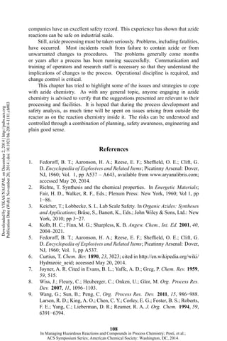 companies have an excellent safety record. This experience has shown that azide
reactions can be safe on industrial scale.
Still, azide processing must be taken seriously. Problems, including fatalities,
have occurred. Most incidents result from failure to contain azide or from
unwarranted changes to procedures. The problems generally come months
or years after a process has been running successfully. Communication and
training of operators and research staff is necessary so that they understand the
implications of changes to the process. Operational discipline is required, and
change control is critical.
This chapter has tried to highlight some of the issues and strategies to cope
with azide chemistry. As with any general topic, anyone engaging in azide
chemistry is advised to verify that the suggestions presented are relevant to their
processing and facilities. It is hoped that during the process development and
safety analysis, as much time will be spent on issues arising from outside the
reactor as on the reaction chemistry inside it. The risks can be understood and
controlled through a combination of planning, safety awareness, engineering and
plain good sense.
References
1. Fedoroff, B. T.; Aaronson, H. A.; Reese, E. F.; Sheffield, O. E.; Clift, G.
D. Encyclopedia of Explosives and Related Items; Picatinny Arsenal: Dover,
NJ, 1960; Vol. 1, pp A537 – A643, available from www.aryanalibris.com;
accessed May 20, 2014.
2. Richte, T. Synthesis and the chemical properties. In Energetic Materials;
Fair, H. D., Walker, R. F., Eds.; Plenum Press: New York, 1960; Vol 1, pp
1−86.
3. Keicher, T.; Lobbecke, S. L. Lab Scale Safety. In Organic Azides: Syntheses
and Applications; Bräse, S., Banert, K., Eds.; John Wiley & Sons, Ltd.: New
York, 2010; pp 3−27.
4. Kolb, H. C.; Finn, M. G.; Sharpless, K. B. Angew. Chem., Int. Ed. 2001, 40,
2004–2021.
5. Fedoroff, B. T.; Aaronson, H. A.; Reese, E. F.; Sheffield, O. E.; Clift, G.
D. Encyclopedia of Explosives and Related Items; Picatinny Arsenal: Dover,
NJ, 1960; Vol. 1, pp A537.
6. Curtius, T. Chem. Ber. 1890, 23, 3023; cited in http://en.wikipedia.org/wiki/
Hydrazoic_acid; accessed May 20, 2014.
7. Joyner, A. R. Cited in Evans, B. L.; Yaffe, A. D.; Greg, P. Chem. Rev. 1959,
59, 515.
8. Wiss, J.; Fleury, C.; Heuberger, C.; Onken, U.; Glor, M. Org. Process Res.
Dev. 2007, 11, 1096–1103.
9. Wang, G.; Sun, B.; Peng, C. Org. Process Res. Dev. 2011, 15, 986−988.
Larsen, R. D.; King, A. O.; Chen, C. Y.; Corley, E. G.; Foster, B. S.; Roberts,
F. E.; Yang, C.; Lieberman, D. R.; Reamer, R. A. J. Org. Chem. 1994, 59,
6391−6394.
108
DownloadedbyVIKASNAGPALonDecember2,2014|http://pubs.acs.org
PublicationDate(Web):November20,2014|doi:10.1021/bk-2014-1181.ch003
In Managing Hazardous Reactions and Compounds in Process Chemistry; Pesti, et al.;
ACS Symposium Series; American Chemical Society: Washington, DC, 2014.
 