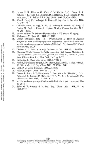 10. Larson, R. D.; King, A. O.; Chen, C. Y.; Corley, E. G.; Foster, B. S.;
Roberts, F. E.; Yang, C.; Liberman, D. R.; Reamer, R. A.; Tschaen, D. M.;
Verhoeven, T. R.; Reider, P. J. J. Org. Chem. 1994, 59, 6391–6394.
11. Wiss, J.; Fleury, C.; Heuberger, C.; Onken, U. Org. Process Res. Dev. 2006,
10, 349–353.
12. González-Bobes, F.; Kopp, N.; Li, L.; Deerberg, J.; Sharma, P.; Leung, S.;
Davies, M.; Bush, J.; Hamm, J.; Hrytsak, M. Org. Process Res. Dev. 2012,
16, 2051–2057.
13. Various sources, for example Sigma Aldrich MSDS reports 37 mg/kg.
14. Wislicenus, W. Chem. Ber. 1891, 24, 3347.
15. Dionex application note 172. Determination of Azide in Aqueous
Samples by Ion Chromatography with Suppressed Conductivity Detection.
http://www.dionex.com/en-us/webdocs/56255-AN172_released032707.pdf;
accessed May 20, 2014.
16. Conrow, R. E.; Dean, W. D. Org. Process Res. Dev. 2008, 12, 1285–1286.
17. Klapotke, T. M.; Krumm, B. Azide-containing High Energy Materials. In
Organic Azides: Syntheses and Applications; Bräse, S., Banert, K., Eds.;
John Wiley & Sons, Ltd.: New York, 2010; pp 3−27.
18. Bretherick, L. Chem. Eng. News 1986, 64 (51), 2.
19. Fischer, N.; Goddard-Borger, E. D.; Greiner, R.; Klapotke, T. M.; Skelton, B.
W.; Stierstorfer, J. J. Org. Chem. 2012, 77, 1760–1764.
20. Lahti, P. M. Synth. Commun. 1998, 28, 3513.
21. Feyen, P. Angew. Chem. 1977, 89 (2), 119.
22. Bassan, E.; Ruck, R. T.; Dienemann, E.; Emerson, K. M.; Humphrey, G. R.;
Raheem, I. T.; Tschaen, D. M.; Vickery, T. P.; Wood, H. B.; Yasuda, N. Org.
Process Res. Dev. 2013, 17, 1611–1616.
23. http://www.bt.cdc.gov/agent/sodiumazide/basics/facts.asp; accessed May
20, 2014.
24. Selby, G. W; Counce, R. M. Ind. Eng. Chem. Res. 1988, 27 (10),
1917–1922.
109
DownloadedbyVIKASNAGPALonDecember2,2014|http://pubs.acs.org
PublicationDate(Web):November20,2014|doi:10.1021/bk-2014-1181.ch003
In Managing Hazardous Reactions and Compounds in Process Chemistry; Pesti, et al.;
ACS Symposium Series; American Chemical Society: Washington, DC, 2014.
 