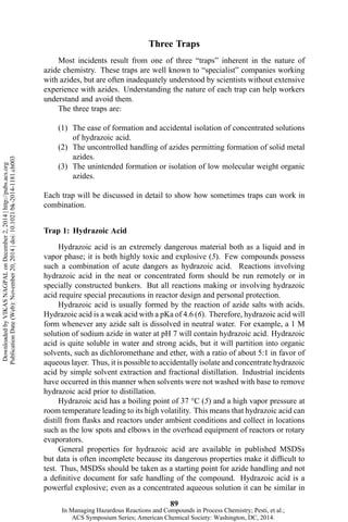 Three Traps
Most incidents result from one of three “traps” inherent in the nature of
azide chemistry. These traps are well known to “specialist” companies working
with azides, but are often inadequately understood by scientists without extensive
experience with azides. Understanding the nature of each trap can help workers
understand and avoid them.
The three traps are:
(1) The ease of formation and accidental isolation of concentrated solutions
of hydrazoic acid.
(2) The uncontrolled handling of azides permitting formation of solid metal
azides.
(3) The unintended formation or isolation of low molecular weight organic
azides.
Each trap will be discussed in detail to show how sometimes traps can work in
combination.
Trap 1: Hydrazoic Acid
Hydrazoic acid is an extremely dangerous material both as a liquid and in
vapor phase; it is both highly toxic and explosive (5). Few compounds possess
such a combination of acute dangers as hydrazoic acid. Reactions involving
hydrazoic acid in the neat or concentrated form should be run remotely or in
specially constructed bunkers. But all reactions making or involving hydrazoic
acid require special precautions in reactor design and personal protection.
Hydrazoic acid is usually formed by the reaction of azide salts with acids.
Hydrazoic acid is a weak acid with a pKa of 4.6 (6). Therefore, hydrazoic acid will
form whenever any azide salt is dissolved in neutral water. For example, a 1 M
solution of sodium azide in water at pH 7 will contain hydrazoic acid. Hydrazoic
acid is quite soluble in water and strong acids, but it will partition into organic
solvents, such as dichloromethane and ether, with a ratio of about 5:1 in favor of
aqueous layer. Thus, it is possible to accidentally isolate and concentrate hydrazoic
acid by simple solvent extraction and fractional distillation. Industrial incidents
have occurred in this manner when solvents were not washed with base to remove
hydrazoic acid prior to distillation.
Hydrazoic acid has a boiling point of 37 °C (5) and a high vapor pressure at
room temperature leading to its high volatility. This means that hydrazoic acid can
distill from flasks and reactors under ambient conditions and collect in locations
such as the low spots and elbows in the overhead equipment of reactors or rotary
evaporators.
General properties for hydrazoic acid are available in published MSDSs
but data is often incomplete because its dangerous properties make it difficult to
test. Thus, MSDSs should be taken as a starting point for azide handling and not
a definitive document for safe handling of the compound. Hydrazoic acid is a
powerful explosive; even as a concentrated aqueous solution it can be similar in
89
DownloadedbyVIKASNAGPALonDecember2,2014|http://pubs.acs.org
PublicationDate(Web):November20,2014|doi:10.1021/bk-2014-1181.ch003
In Managing Hazardous Reactions and Compounds in Process Chemistry; Pesti, et al.;
ACS Symposium Series; American Chemical Society: Washington, DC, 2014.
 