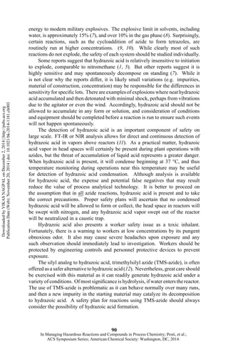 energy to modern military explosives. The explosive limit in solvents, including
water, is approximately 15% (7), and over 10% in the gas phase (8). Surprisingly,
certain reactions, such as the cycloaddition of azide to form tetrazoles, are
routinely run at higher concentrations. (9, 10). While clearly most of such
reactions do not explode, the safety of each system should be studied individually.
Some reports suggest that hydrazoic acid is relatively insensitive to initiation
to explode, comparable to nitromethane (1, 5). But other reports suggest it is
highly sensitive and may spontaneously decompose on standing (7). While it
is not clear why the reports differ, it is likely small variations (e.g. impurities,
material of construction, concentration) may be responsible for the differences in
sensitivity for specific lots. There are examples of explosions where neat hydrazoic
acid accumulated and then detonated with minimal shock, perhaps from vibrations
due to the agitator or even the wind. Accordingly, hydrazoic acid should not be
allowed to accumulate in any form or solution, and consideration of conditions
and equipment should be completed before a reaction is run to ensure such events
will not happen spontaneously.
The detection of hydrazoic acid is an important component of safety on
large scale. FT-IR or NIR analysis allows for direct and continuous detection of
hydrazoic acid in vapors above reactors (11). As a practical matter, hydrazoic
acid vapor in head spaces will certainly be present during plant operations with
azides, but the threat of accumulation of liquid acid represents a greater danger.
When hydrazoic acid is present, it will condense beginning at 37 °C, and thus
temperature monitoring during operations near this temperature may be useful
for detection of hydrazoic acid condensation. Although analysis is available
for hydrazoic acid, the expense and potential false negatives that may result
reduce the value of process analytical technology. It is better to proceed on
the assumption that in all azide reactions, hydrazoic acid is present and to take
the correct precautions. Proper safety plans will ascertain that no condensed
hydrazoic acid will be allowed to form or collect, the head space in reactors will
be swept with nitrogen, and any hydrazoic acid vapor swept out of the reactor
will be neutralized in a caustic trap.
Hydrazoic acid also presents a worker safety issue as a toxic inhalant.
Fortunately, there is a warning to workers at low concentrations by its pungent
obnoxious odor. It also may cause severe headaches upon exposure and any
such observation should immediately lead to investigation. Workers should be
protected by engineering controls and personnel protective devices to prevent
exposure.
The silyl analog to hydrazoic acid, trimethylsilyl azide (TMS-azide), is often
offered as a safer alternative to hydrazoic acid (12). Nevertheless, great care should
be exercised with this material as it can readily generate hydrazoic acid under a
variety of conditions. Of most significance is hydrolysis, if water enters the reactor.
The use of TMS-azide is problematic as it can behave normally over many runs,
and then a new impurity in the starting material may catalyze its decomposition
to hydrazoic acid. A safety plan for reactions using TMS-azide should always
consider the possibility of hydrazoic acid formation.
90
DownloadedbyVIKASNAGPALonDecember2,2014|http://pubs.acs.org
PublicationDate(Web):November20,2014|doi:10.1021/bk-2014-1181.ch003
In Managing Hazardous Reactions and Compounds in Process Chemistry; Pesti, et al.;
ACS Symposium Series; American Chemical Society: Washington, DC, 2014.
 