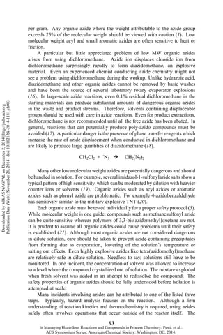 per gram. Any organic azide where the weight attributable to the azide group
exceeds 25% of the molecular weight should be viewed with caution (1). Low
molecular weight acyl and small aromatic azides are often sensitive to heat or
friction.
A particular but little appreciated problem of low MW organic azides
arises from using dichloromethane. Azide ion displaces chloride ion from
dichloromethane surprisingly rapidly to form diazidomethane, an explosive
material. Even an experienced chemist conducting azide chemistry might not
see a problem using dichloromethane during the workup. Unlike hydrazoic acid,
diazidomethane and other organic azides cannot be removed by basic washes
and have been the source of several laboratory rotary evaporator explosions
(16). In large-scale azide reactions, even 0.1% residual dichloromethane in the
starting materials can produce substantial amounts of dangerous organic azides
in the waste and product streams. Therefore, solvents containing displaceable
groups should be used with care in azide reactions. Even for product extractions,
dichloromethane is not recommended until all the free azide has been abated. In
general, reactions that can potentially produce poly-azido compounds must be
avoided (17). A particular danger is the presence of phase transfer reagents which
increase the rate of azide displacement when conducted in dichloromethane and
are likely to produce large quantities of diazidomethane (18).
Many other low molecular weight azides are potentially dangerous and should
be handled in solution. For example, several imidazol-1-sulfonylazide salts show a
typical pattern of high sensitivity, which can be moderated by dilution with heavier
counter ions or solvents (19). Organic azides such as acyl azides or aromatic
azides such as phenyl azide are problematic. For example 4-azidobenzaldehyde
has sensitivity similar to the military explosive TNT (20).
Each organic azide must be tested individually for a proper safety protocol (3).
While molecular weight is one guide, compounds such as methanesulfonyl azide
can be quite sensitive whereas polymers of 3,3-bis(azidomethyl)oxetane are not.
It is prudent to assume all organic azides could cause problems until their safety
is established (21). Although most organic azides are not considered dangerous
in dilute solution, care should be taken to prevent azide-containing precipitates
from forming due to evaporation, lowering of the solution’s temperature or
salting out effects. Even highly explosive azides like tetra(azidomethyl)methane
are relatively safe in dilute solution. Needless to say, solutions still have to be
monitored. In one incident, the concentration of solvent was allowed to increase
to a level where the compound crystallized out of solution. The mixture exploded
when fresh solvent was added in an attempt to redissolve the compound. The
safety properties of organic azides should be fully understood before isolation is
attempted at scale.
Many incidents involving azides can be attributed to one of the listed three
traps. Typically, hazard analysis focuses on the reaction. Although a firm
understanding of reaction kinetics and thermochemistry is required, using azides
safely often involves operations that occur outside of the reactor itself. The
93
DownloadedbyVIKASNAGPALonDecember2,2014|http://pubs.acs.org
PublicationDate(Web):November20,2014|doi:10.1021/bk-2014-1181.ch003
In Managing Hazardous Reactions and Compounds in Process Chemistry; Pesti, et al.;
ACS Symposium Series; American Chemical Society: Washington, DC, 2014.
 