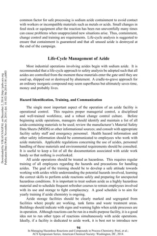 common factor for safe processing is sodium azide containment to avoid contact
with workers or incompatible materials such as metals or acids. Small changes in
feed stock or equipment after the reaction has been run uneventfully many times
can cause problems when unappreciated new situations arise. Thus, containment,
change control and training are requirements. Life-cycle analysis is suggested to
ensure that containment is guaranteed and that all unused azide is destroyed at
the end of the campaign.
Life-Cycle Management of Azide
Most industrial operations involving azides begin with sodium azide. It is
recommended that a life-cycle approach to safety analysis be adopted such that all
azides are controlled from the moment these materials enter the gate until they are
used up, shipped out or destroyed by abatement. A cradle-to-grave approach for
an ordinary inorganic compound may seem superfluous but ultimately saves time,
money and probably lives.
Hazard Identification, Training, and Communication
The single most important aspect of the operation of an azide facility is
operational control. This requires proper managerial control, a disciplined
and well-trained workforce, and a robust change control culture. Before
beginning azide operations, managers should identify and maintain a list of all
azide-containing materials to be used; review the manufacturer’s Material Safety
Data Sheets (MSDS) or other informational sources; and consult with appropriate
facility safety staff and emergency personnel. Health hazard information and
other safety information should be communicated to employees who work with
azide materials. Applicable regulations concerning the use of azides, personnel
handling of these materials and environmental requirements should be consulted.
It is useful to keep a list of all the documentation associated with azide work
handy so that nothing is overlooked.
All azide operations should be treated as hazardous. This requires regular
training of all employees regarding the hazards and precautions for handling
azides. The goal of the training should be to develop a safe attitude towards
working with azides while understanding the potential hazards involved, learning
the correct skills to perform azide reactions safely and preparing for unexpected
hazardous conditions. It is important to treat sodium azide as a highly hazardous
material and to schedule frequent refresher courses to retrain employees involved
with its use and storage to fight complacency. A good schedule is to aim for
yearly training if azide chemistry is ongoing.
Azide storage facilities should be clearly marked and segregated from
facilities where people are working, tank farms and waste treatment areas.
Buildings should indicate with signs and warning lights when azide processes are
in operation. Although reactions can be run in a multi-purpose facility, it is a good
idea not to run other types of reactions simultaneously with azide operations.
Ideally, if a facility is dedicated to azide work, it is best not to introduce new
94
DownloadedbyVIKASNAGPALonDecember2,2014|http://pubs.acs.org
PublicationDate(Web):November20,2014|doi:10.1021/bk-2014-1181.ch003
In Managing Hazardous Reactions and Compounds in Process Chemistry; Pesti, et al.;
ACS Symposium Series; American Chemical Society: Washington, DC, 2014.
 
