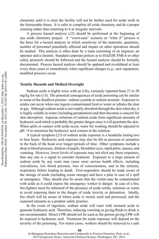 chemistry until it is clear the facility will not be further used for azide work in
the foreseeable future. It is safer to complete all azide chemistry and do a proper
cleaning rather than returning to it at irregular intervals.
A process hazard analysis (22) should be performed at the beginning of
any azide chemistry project. A “worst-case” scenario or “what if” process is
the basis for a hazard analysis in which sensitivity of the materials, quantities,
number of personnel potentially affected and impact on other operations should
be studied. This analysis is often done by a team consisting of an engineer, an
operator and a chemist. Standard corporate polices as to HAZOP, FMEA or other
safety protocols should be followed and the hazard analysis should be formally
documented. Process hazard analysis should be updated and revalidated at least
every three years or immediately when significant changes (e.g., new equipment,
modified process) occur.
Toxicity Hazards and Medical Oversight
Sodium azide is highly toxic with an LD50 variously reported from 27 to 50
mg/kg for rats (13). The potential consequences of azide poisoning can be similar
to some of the deadliest poisons: sodium cyanide or sodium arsenate. Exposure to
azides can occur when one ingests contaminated food or water or inhales the dust
or gas. Although sodium azide is not readily absorbed through the skin when dry, it
is highly soluble in water (including perspiration) and then becomes a concern for
skin absorption. Aqueous solutions of sodium azide form significant amounts of
hydrazoic acid which is probably the greater danger since it will penetrate the skin.
When spills or contact with azide occur, water for washing should be adjusted to
pH >9 to minimize the hydrazoic acid content in the solution.
A typical symptom (23) of sodium azide exposure is a headache lasting two
to four hours. Hydrazoic acid exposure may also be felt as pressure or sensation
in the back of the head over longer periods of time. Other symptoms include a
drop in blood pressure, dilation of pupils, bloodshot eyes, rapid pulse, nausea, and
vomiting. However, lower levels of exposure may not elicit any these responses,
thus any one is a signal to consider treatment. Exposure to a large amount of
sodium azide by any route may cause more serious health effects, including
convulsions, low blood pressure, loss of consciousness, and in the extreme,
respiratory failure leading to death. First-responders should be made aware of
the storage of azide (including waste storage) and have a plan in case of a spill
or emergency. They should also be aware that the victim may be contaminated
with azide as it could expose the emergency worker to danger. In case of a fire,
fire-fighters must be informed of the presence of azide solids, solutions or waste
to avoid exposing them to the danger of azide toxicity or detonation. Ideally,
fire chiefs will be aware of where azide is stored, used and processed, and the
expected amounts as a prudent safety practice.
In the event of ingestion, sodium azide will react with stomach acids to
generate hydrazoic acid. Therefore, inducing vomiting or giving fluids to drink is
not recommended. Direct CPR should not be used as the person giving CPR will
be exposed to hydrazoic acid. Treatment for azide exposure will depend on the
severity of the poisoning. For minor cases, workers should be removed to a safe
95
DownloadedbyVIKASNAGPALonDecember2,2014|http://pubs.acs.org
PublicationDate(Web):November20,2014|doi:10.1021/bk-2014-1181.ch003
In Managing Hazardous Reactions and Compounds in Process Chemistry; Pesti, et al.;
ACS Symposium Series; American Chemical Society: Washington, DC, 2014.
 