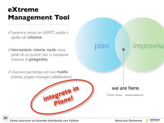 eXtreme
Management Tool

✓ Lavorare senza un GANTT, spalla a
  spalla col cliente


✓ iterazioni, storie, task sono
  pezzi di un puzzle che si compone
  insieme al progetto


✓ ciascuno partecipa col suo ruolo
  (cliente, project manager, collaboratori)


                                  in
                              ato
                           egr e!
                        int lon
                            P

 Come costruire un’azienda distribuita con Python   Maurizio Delmonte
 