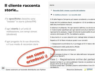 Il cliente racconta
storie..

✓ le speciﬁche classiche sono
  “tradotte” in storie (cliente/PM)


✓ ogni storia è un’unità di
  realizzazione, con tempi stimati
  (desiderati)


✓ ogni progetto ha le sue dinamiche,
  e il suo modo di raccontare storie



                                  mo
                               sia i :)
                          n on     ss
                                do
                          o rto
 Come costruire un’azienda distribuita con Python   Maurizio Delmonte
 