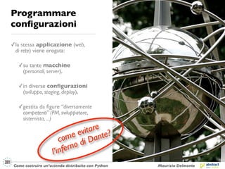 Programmare
conﬁgurazioni

✓ la stessa applicazione (web,
  di rete) viene erogata:

   ✓ su tante macchine
     (personali, server),

   ✓ in diverse conﬁgurazioni
     (sviluppo, staging, deploy),

   ✓ gestita da ﬁgure “diversamente
     competenti” (PM, sviluppatore,
     sistemista, ...)

                                  tare ?
                               evi nte
                       co me i Da
                         fern od
                    l’in
 Come costruire un’azienda distribuita con Python   Maurizio Delmonte
 