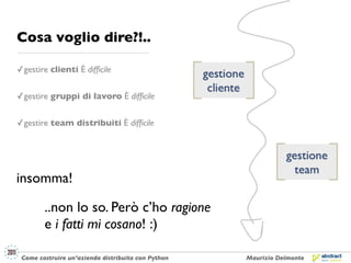Cosa voglio dire?!..

✓ gestire clienti È difﬁcile


✓ gestire gruppi di lavoro È difﬁcile


✓ gestire team distribuiti È difﬁcile




insomma!

        ..non lo so. Però c’ho ragione
        e i fatti mi cosano! :)

 Come costruire un’azienda distribuita con Python   Maurizio Delmonte
 