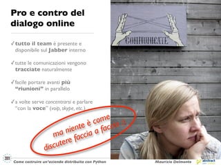 Pro e contro del
dialogo online

✓ tutto il team è presente e
  disponibile sul Jabber interno

✓ tutte le comunicazioni vengono
  tracciate naturalmente

✓ facile portare avanti più
  “riunioni” in parallelo

✓ a volte serve concentrarsi e parlare
  “con la voce” (voip, skype, etc.)

                                   me :)
                               è co ccia
                            nte a fa
                         nie ia
                    ma facc
                   scu tere
                 di
 Come costruire un’azienda distribuita con Python   Maurizio Delmonte
 