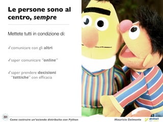 Le persone sono al
centro, sempre

Mettete tutti in condizione di:


✓ comunicare con gli altri

✓ saper comunicare “online”


✓ saper prendere decisioni
  “tattiche” con efﬁcacia




 Come costruire un’azienda distribuita con Python   Maurizio Delmonte
 