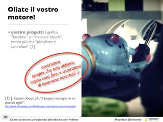 Oliate il vostro
  motore!

  ✓ gestire progetti signiﬁca
    “facilitare” e “rimuovere blocchi”,
    molto più che “pianiﬁcare e
    controllare” [1]



                                      atevi bbiano i
                                 cer t tti a
                              ac
                                   e tu accer t :) atev
                              re ch are, e
                          mp sa f                tati!
                        se co               ccer
                          ito ervene a
                       cap ess
                           di

[1]: J. Romei docet, cfr. “il project manager in un
mondo agile”.
http://www.fucinaweb.com/fw/il-project-manager-in-un-mondo-agile




    Come costruire un’azienda distribuita con Python               Maurizio Delmonte
 