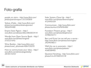 Foto-graﬁa
people on stairs - http://www.ﬂickr.com/            Solar System, Close Up - http://
photos/patrickmayon/1357293850                      www.ﬂickr.com/photos/ilovememphis/
                                                    4724495439
Veduta d’Italia - http://www.ﬂickr.com/
photos/normanbleventhalmapcenter/                   Communicate - http://www.ﬂickr.com/
3856494480                                          photos/aturkus/2569696486/
Empire State Pigeon - http://                       Footsbarn Theatre group - http://
www.ﬂickr.com/photos/villes/2865833414/             www.ﬂickr.com/photos/fotophrame/
                                                    5598654271/
Wordle from Open Source Book - http://
www.ﬂickr.com/photos/nengard/                       Bert and Ernie: Let me tell you a secret -
5755231642                                          http://www.ﬂickr.com/photos/seeminglee/
                                                    3929959851/
Wine Bottles - http://www.ﬂickr.com/
photos/travel_aﬁcionado/4064720295                  Well this cas is automatic - http://
                                                    www.ﬂickr.com/photos/paloetic/
How to communicate your ideas - http://             4368308405
www.ﬂickr.com/photos/pagedooley/
2810314243/                                         Question Vanishing - http://www.ﬂickr.com/
                                                    photos/h-k-d/4768222518/




 Come costruire un’azienda distribuita con Python                           Maurizio Delmonte
 