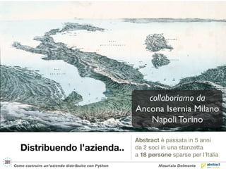collaboriamo da
                                                   Ancona Isernia Milano
                                                       Napoli Torino

                                                   Abstract è passata in 5 anni
   Distribuendo l’azienda..                        da 2 soci in una stanzetta
                                                   a 18 persone sparse per l’Italia
Come costruire un’azienda distribuita con Python            Maurizio Delmonte
 