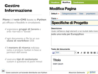 Gestire
 Informazione

Plone è il web-CMS basato su Python
più efﬁcace e ﬂessibile in circolazione.

 ✓ organizzare gruppi di lavoro e
   aree riservate è “banale”

 ✓ ogni documento o ﬁle ha un suo
   stato di workﬂow OOB

 ✓ il motore di ricerca indicizza
   tutto, e produce risultati in base ai
   permessi dell’utente

 ✓ costruire tipi di contenuto
   custom è questione di pochi minuti



   Come costruire un’azienda distribuita con Python   Maurizio Delmonte
 
