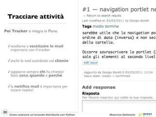 Tracciare attività

Poi Tracker si integra in Plone.


 ✓ tendiamo a sostituire le mail
   importanti con il tracker

 ✓ anche le mail scambiate col cliente

 ✓ sappiamo sempre chi ha chiesto/
   fatto cosa, quando e perchè

 ✓ la notiﬁca mail è importante per
   essere reattivi




   Come costruire un’azienda distribuita con Python   Maurizio Delmonte
 