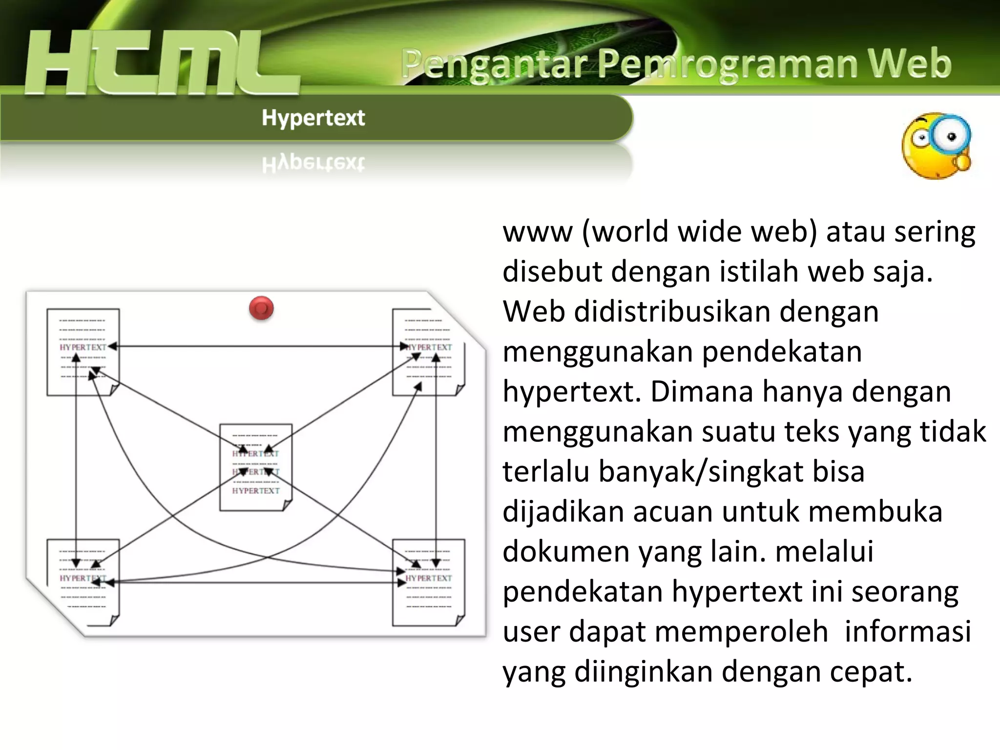 www (world wide web) atau sering disebut dengan istilah web saja. Web didistribusikan dengan menggunakan pendekatan hypertext. Dimana hanya dengan menggunakan suatu teks yang tidak terlalu banyak/singkat bisa dijadikan acuan untuk membuka dokumen yang lain. melalui pendekatan hypertext ini seorang user dapat memperoleh  informasi yang diinginkan dengan cepat.  