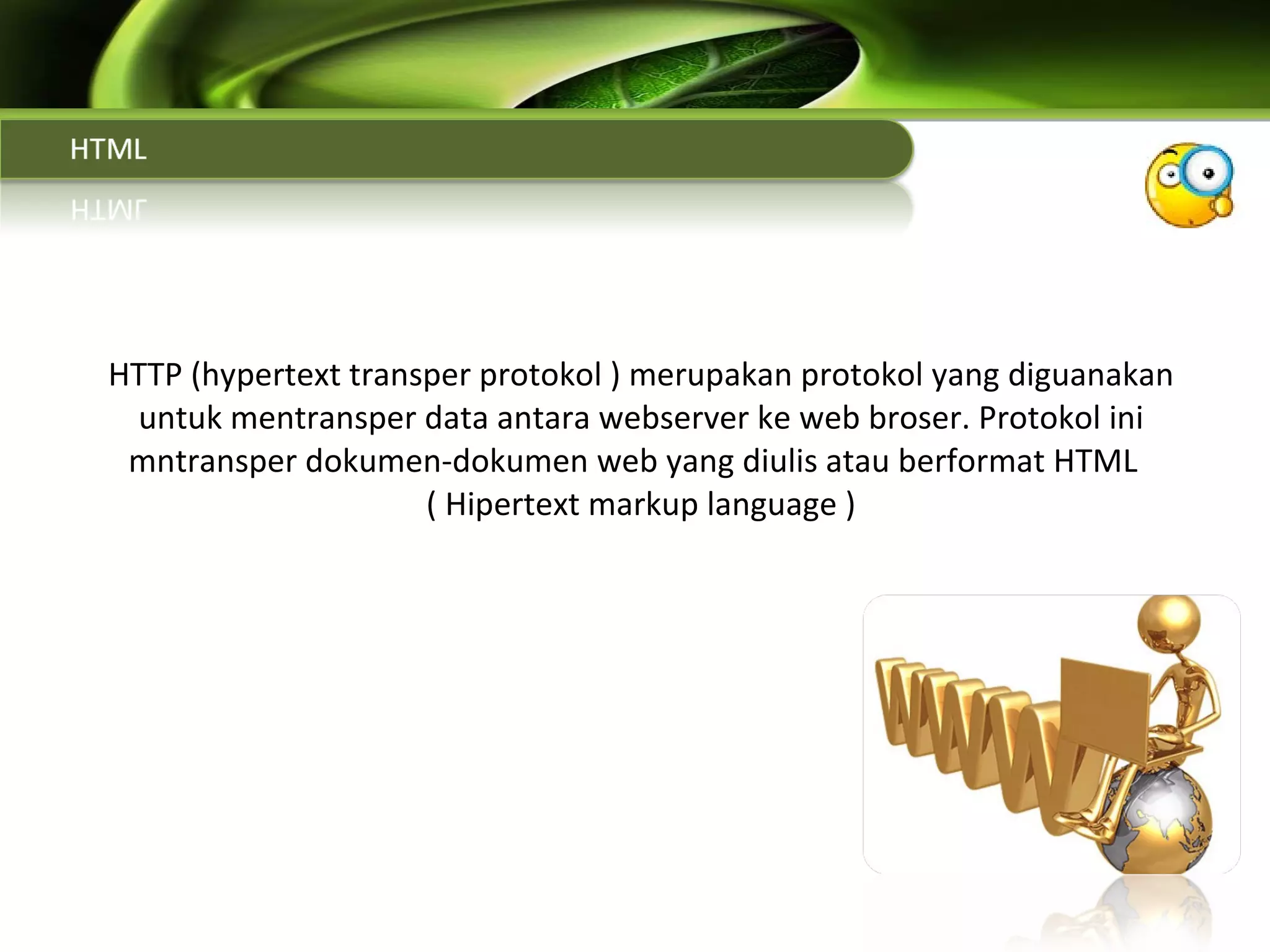 HTTP (hypertext transper protokol ) merupakan protokol yang diguanakan untuk mentransper data antara webserver ke web broser. Protokol ini mntransper dokumen-dokumen web yang diulis atau berformat HTML  ( Hipertext markup language ) 