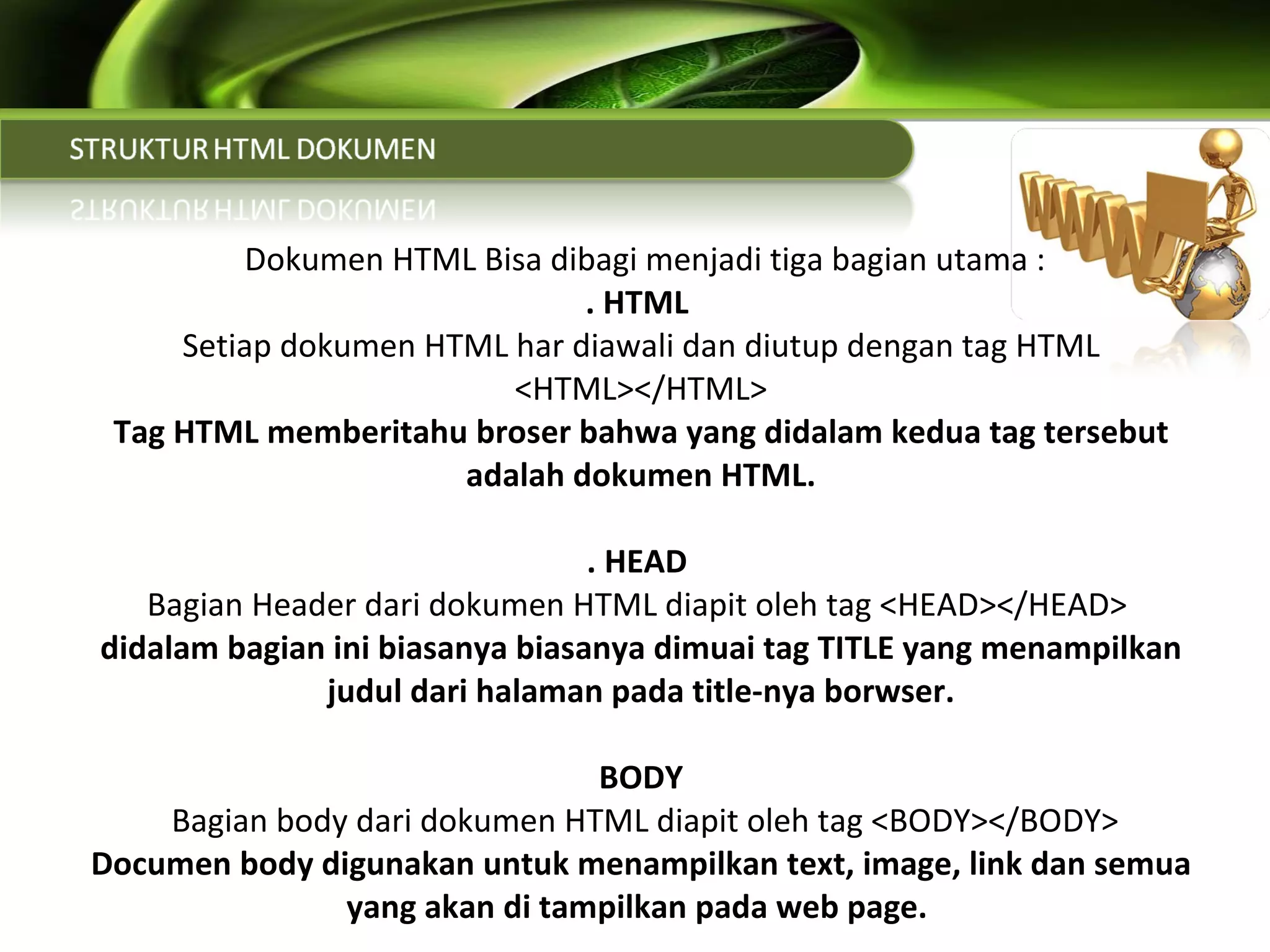   Dokumen HTML Bisa dibagi menjadi tiga bagian utama : . HTML  Setiap dokumen HTML har diawali dan diutup dengan tag HTML <HTML></HTML> Tag HTML memberitahu broser bahwa yang didalam kedua tag tersebut adalah dokumen HTML. . HEAD  Bagian Header dari dokumen HTML diapit oleh tag <HEAD></HEAD>  didalam bagian ini biasanya biasanya dimuai tag TITLE yang menampilkan judul dari halaman pada title-nya borwser. BODY  Bagian body dari dokumen HTML diapit oleh tag <BODY></BODY> Documen body digunakan untuk menampilkan text, image, link dan semua yang akan di tampilkan pada web page.  