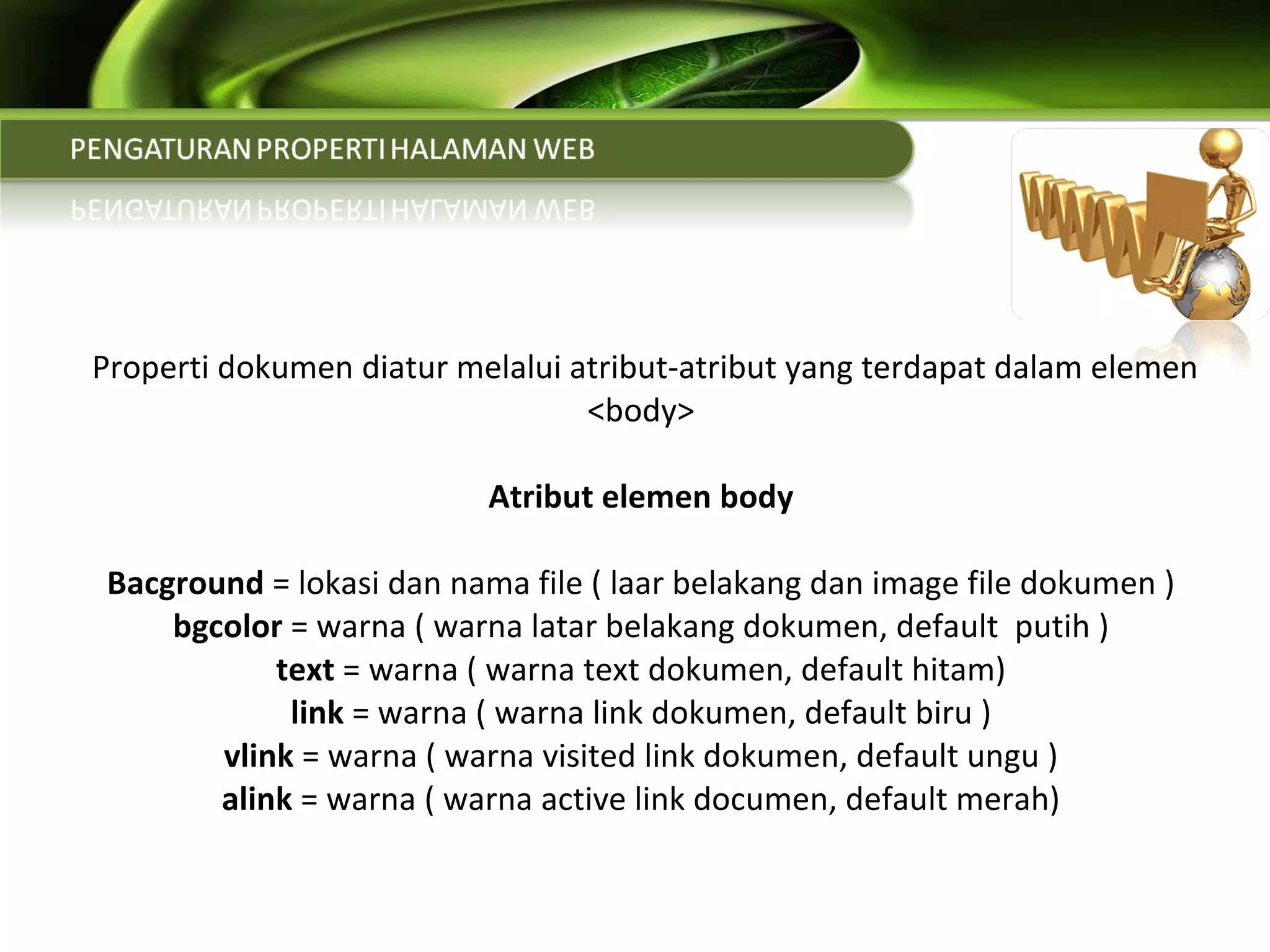   Properti dokumen diatur melalui atribut-atribut yang terdapat dalam elemen <body> Atribut elemen body Bacground  = lokasi dan nama file ( laar belakang dan image file dokumen ) bgcolor  = warna ( warna latar belakang dokumen, default  putih ) text  = warna ( warna text dokumen, default hitam) link  = warna ( warna link dokumen, default biru ) vlink  = warna ( warna visited link dokumen, default ungu ) alink  = warna ( warna active link documen, default merah) 