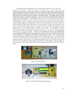International Journal of Information Sciences and Techniques (IJIST) Vol.4, No.3, May 2014
177
breaking or door opening. When the intrusion is detected by these sensors, it then sends the
signal immediately to the microcontroller. The micro controller converts the analog signals in to
digital signals for transmitting it to the zigbee. The zigbee is interfaced with the microcontroller
using the max 232 converter which provides serial communication. The Zigbee end device then
transmits the signal to the zigbee coordinator. The ZC is interfaced with the microcontroller by
means of max 232 converter. A GSM/GPRS module consists of a GSM modem with standard
communication interface max 232 converter, so that it can be easily interfaced with a
microcontroller. The power supply circuit is also built in the module that can be activated by
using a suitable adaptor. AT commands are sent by the microcontroller to the GSM module for
communication with the GSM cellular network. Once intrusion is detected, a text message is sent
to the owner indicating security breach. On receiving the text message, the user can use the
Skype account in the mobile phone for making a video call. The Smartphone with net
connectivity, present in the home feeds the owner with a live video. On viewing the video the
user can know whether the intruder is a known person or not. Then the user can communicate
with the system through reply SMS. If there is a reply SMS from the user, the GSM module
communicates with MCU in the same manner, but in reverse direction. The mobile phone number
is first scanned, if it is authorized, then further communication is made. Then accordingly the
owner can control the faint gas valve and lock the door. The faint gas valve is activated by SMS
sent by the owner, the DC motor starts working. The shaft of the DC motor exerts a force on the
gas sprayer and as a result the gas starts spraying throughout the room. Then finally the user can
lock the door by sending the corresponding command to the GSM module. Thus the system is
not only used for monitoring but also for controlling purpose ensuring the reliability and safety of
home.
Figure 2. Intrusion Detection
Figure 3. LCD display showing intrusion detection
 