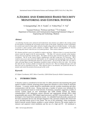International Journal of Information Sciences and Techniques (IJIST) Vol.4, No.3, May 2014
DOI : 10.5121/ijist.2014.4321 173
A ZIGBEE AND EMBEDDED BASED SECURITY
MONITORING AND CONTROL SYSTEM
S. Kanagamalliga1
, Dr. S. Vasuki2
, A. Vishnu Priya3
, V. Viji4
1
Assistant Professor, 2
Professor and Head, 3,4,5
U.G Student
Department of Electronics and Communication EngineeringVelammal College of
Engineering and Technology, Madurai
Abstract
As technology becomes more advanced and modernized; more features are added to the existing system
for the purpose of satisfying the increasing security needs of the people. Deploying wireless technologies
for security and control in home offers attractive benefits along with user friendly interface. In this paper
we present a smart security system comprises of Zigbee, GSM, Sensors and Smartphone for Security
monitoring and control, when the user is at remote premises. Three sensors namely P
IR, vibration and door sensor are installed at windows and doors. Whenever there is a security breach the
sensors sends the signal to the Pic microcontroller. The Max 232 converter provides serial interface
between the microcontroller and the zigbee. The Zigbee end device then transmits the signal to the Zigbee
coordinator. The ZC at the control console communicates with MCU using max 232 converters. MCU
would in turn access and control the GSM module via AT commands and automatically sends SMS to the
owner's mobile phone informing him about the security breach. On receiving the SMS, user can make a
video call using Skype account; Smartphone installed at home will feed us with a live video. On viewing
the video the user can know whether an intruder has entered or not. Then accordingly faint gas valve and
door lock can be controlled by the user. Thus whenever there is an intrusion, our system lets the user to
monitor and control his premises from any part of the world.
Keywords
ZC (Zigbee Coordinator), MCU (Micro Controller), GSM (Global System for Mobile Communication).
1. INTRODUCTION:
A Security system is considered to be best only if it offers protection and monitoring that guard
against a number of threats, protecting homes against the elements as well as break-in and home
invasions. A security system should be customizable, provide excellent monitoring and allow
communication with the owner. During recent past, a number of systems were introduced for
security measurements based on wired networks. In literature, researchers suggested a number of
security systems based on new technologies like GSM (Global System for Mobile
communication), USN (ubiquitous sensors network) and implemented through FPGA (field
programmable gate arrays), DSP (digital signal processor), and MCU (microcontroller unit). [1]
developed a Java based home automation system. An embedded board physically connected all
the home automation devices and, through integration with a personal computer (PC) based web
server, provided remote access to the system. The use of Java technology, which incorporates
built-in network security features, produces a secure solution. However, the system requires an
intrusive and expensive wired installation and the use of a high end PC. [2] introduced a
 