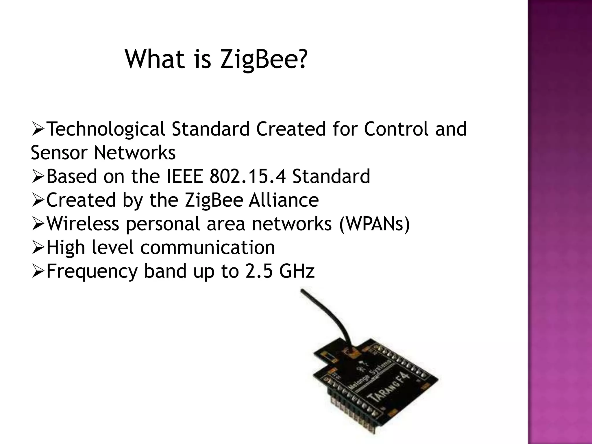 What is ZigBee?

Technological Standard Created for Control and
Sensor Networks
Based on the IEEE 802.15.4 Standard
Created by the ZigBee Alliance
Wireless personal area networks (WPANs)
High level communication
Frequency band up to 2.5 GHz
 