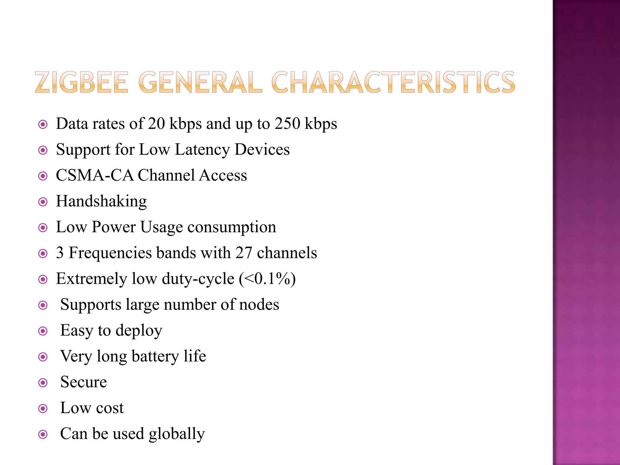    Data rates of 20 kbps and up to 250 kbps
   Support for Low Latency Devices
   CSMA-CA Channel Access
   Handshaking
   Low Power Usage consumption
   3 Frequencies bands with 27 channels
   Extremely low duty-cycle (<0.1%)
   Supports large number of nodes
   Easy to deploy
   Very long battery life
   Secure
   Low cost
   Can be used globally
 