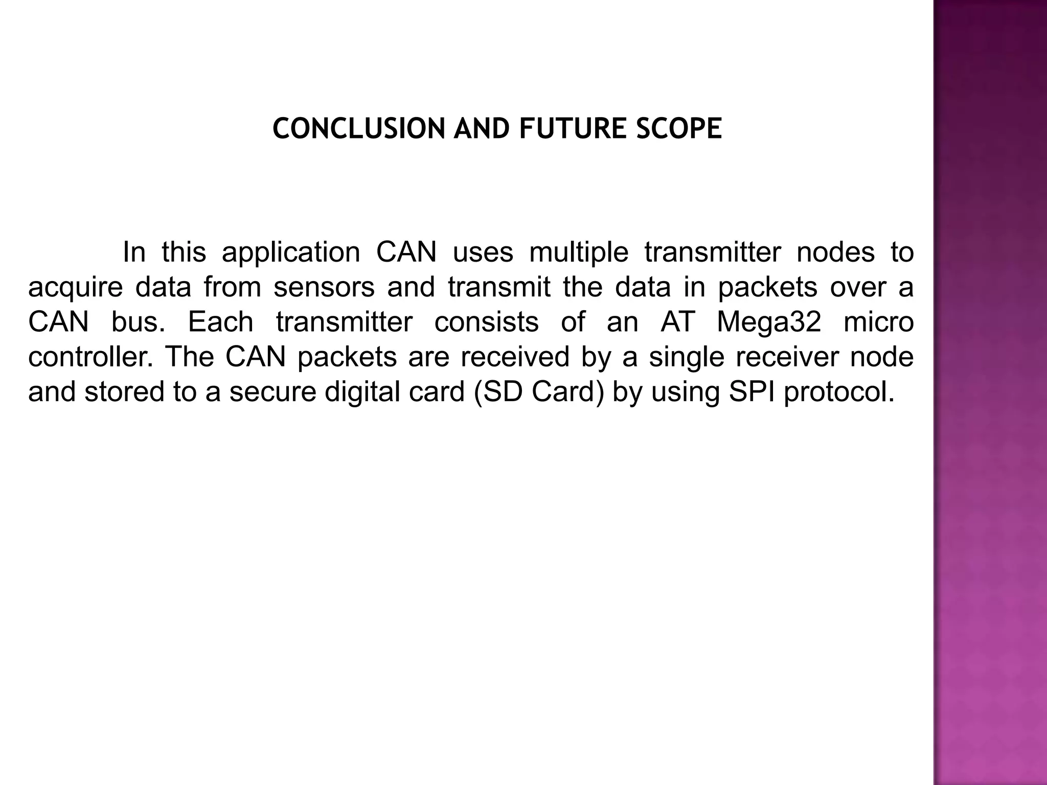 CONCLUSION AND FUTURE SCOPE



        In this application CAN uses multiple transmitter nodes to
acquire data from sensors and transmit the data in packets over a
CAN bus. Each transmitter consists of an AT Mega32 micro
controller. The CAN packets are received by a single receiver node
and stored to a secure digital card (SD Card) by using SPI protocol.
 