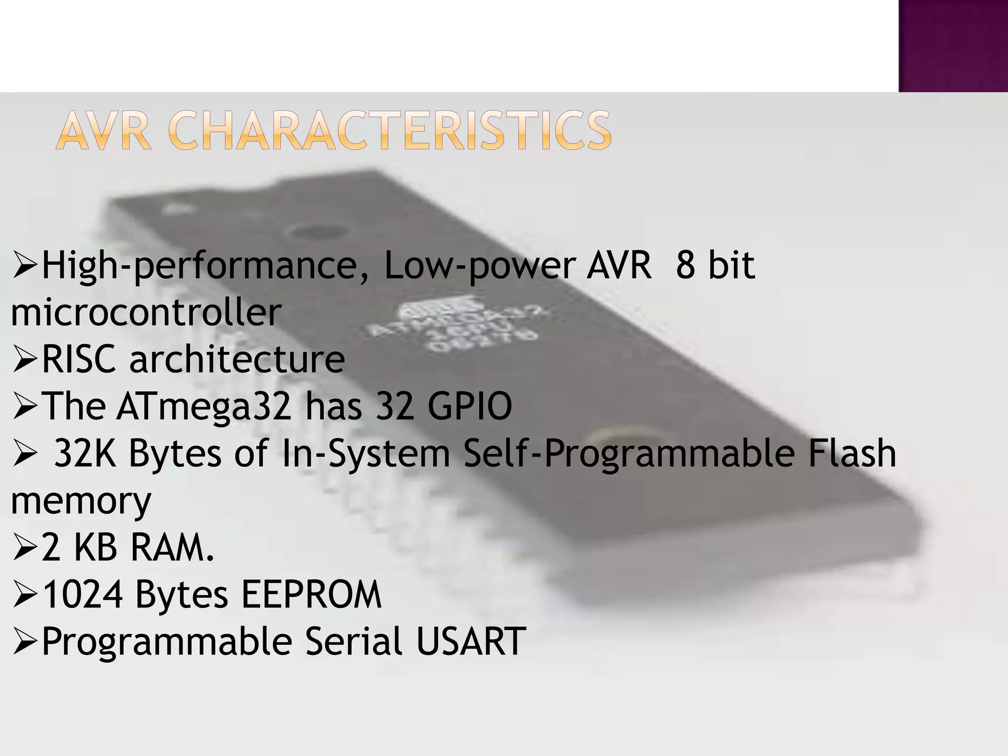 High-performance, Low-power AVR 8 bit
microcontroller
RISC architecture
The ATmega32 has 32 GPIO
 32K Bytes of In-System Self-Programmable Flash
memory
2 KB RAM.
1024 Bytes EEPROM
Programmable Serial USART
 