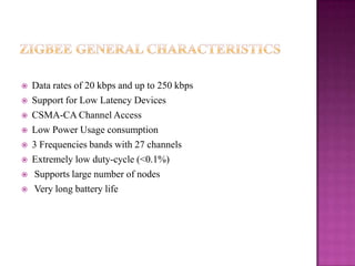  Data rates of 20 kbps and up to 250 kbps
 Support for Low Latency Devices
 CSMA-CA Channel Access
 Low Power Usage consumption
 3 Frequencies bands with 27 channels
 Extremely low duty-cycle (<0.1%)
 Supports large number of nodes
 Very long battery life
 