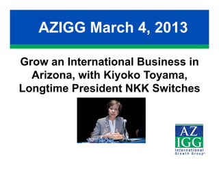 AZIGG March 4, 2013

Grow an International Business in
  Arizona, with Kiyoko Toyama,
Longtime President NKK Switches
 