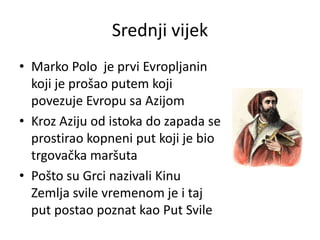 Srednji vijek
• Marko Polo je prvi Evropljanin
koji je prošao putem koji
povezuje Evropu sa Azijom
• Kroz Aziju od istoka do zapada se
prostirao kopneni put koji je bio
trgovačka maršuta
• Pošto su Grci nazivali Kinu
Zemlja svile vremenom je i taj
put postao poznat kao Put Svile
 