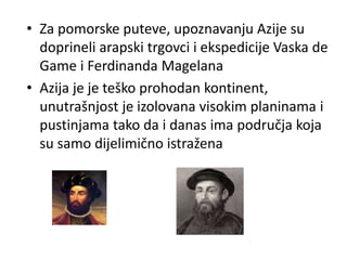 • Za pomorske puteve, upoznavanju Azije su
doprineli arapski trgovci i ekspedicije Vaska de
Game i Ferdinanda Magelana
• Azija je je teško prohodan kontinent,
unutrašnjost je izolovana visokim planinama i
pustinjama tako da i danas ima područja koja
su samo dijelimično istražena
 