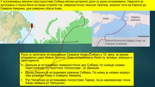 Руси су започели истраживање Северне Азије (Сибир) у 16. веку, за време
владавине цара Ивана Грозног. Први истраживачи били су трговци, војници и
авантуристи.
 Дежњев је истраживао североисточни део Сибира; по њемује назван
најистуренији рт Чукотског полуострва - рт Дежњев.
 Данац Беринг је истраживао равнице Сибира. По њему је назван мореуз
који раздваја Азију и Северну Америку.
 Рус Чељускин је истраживао полуострво Тајмир, па је најсевернија тачка
Азије названа рт Чељускин.
У истраживању великих пространстава Сибира велики допринос дали су руски истраживачи. Нарочито је
дуготрајна и тешка била историја открића тзв. североисточног морског пролаза, морског пута од Европе до
Северне Америке, дуж северних обала Азије.
 