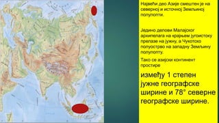 Највећи део Азије смештен је на
северној и источној Земљиној
полулопти.
Једино делови Малајског
архипелага на крајњем југоистоку
прелазе на јужну, а Чукотско
полуострво на западну Земљину
полулопту.
Тако се азијски континент
простире
између 1 степен
јужне географске
ширине и 78° северне
географске ширине.
 