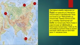 Растојање између најјужније (рт
Буру на крајњем југу Малајског
полуострва) и најсеверније тачке
континента (рт Чељускин на
полуострву Тајмир) износи 8.500
км, а између најзападније (рт
Баба на полуострву Мала Азија) и
најисточније (рт Дежњев на
Чукотском полуострву) 7.850 км По
географској дужини Азија је једини
континет света који се простире
кроз 11 часовних зона.
 
