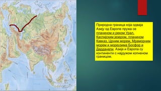 Природна граница која одваја
Азију од Европе пружа се
планином и реком Урал,
Каспијским језером, планином
Кавказ, Црним морем, Мраморним
морем и мореузима Босфор и
Дарданели. Азија и Европа су
континенти с најдужом копненом
границом.
 