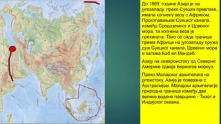 До 1869. године Азија је на
југозападу, преко Суецке превлаке,
имала копнену везу с Африком.
Прокопавањем Суецког канала,
између Средоземног и Црвеног
мора, та копнена веза је
прекинута. Тако се сада граница
према Африци на југозападу пружа
дуж Суецког канала, Црвеног мора
и залива Баб ел Мандеб.
Азију на североистоку од Северне
Америке одваја Берингов мореуз.
Преко Малајског архипелага на
југоистоку, Азија је повезана с
Аустралијом. Малајски архипелагје
природна граница између две
велике водене површине - Тихог и
Индијског океана.
 