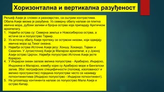 Хоризонтална и вертикална разуђеност
Рељеф Азије је сложен и разноврстан, са оштрим контрастима.
Обала Азије веома је разуђена. Уз северну обалу налазе се плитка
ивична мора, дубоки заливи и бројна острва која припадају Арктичком
архипелагу.
1. Највећа острва су: Северна земља и Новосибирска острва, а
истиче се и полуострво Тајмир.
2. Уз источну обалу Азије протежу се острвски низови, који одвајају
ивична мора од Тихог океана.
3. Највеђа острва Источне Азије јесу: Хоншу, Хокаидо, Тајван и
Сахалин. У Југоисточној Азији је Малајски архипелаг, а у Јужној
Азији острво Цејлон. Највеђе полуострво Источне Азије јесте
Корејско.
4. У Индијски океан залазе велика полуострва - Арабијско, Индијско,
Индокина и Малајско, између којих су Арабијско море и Бенгалски
залив. Због географских специфичности (положај, изолованост и
велико пространство) поједина полуострва често се називају
потконтинентима (Индијско полуострво - Индијски потконтинент).
5. На југозападу континента налазе се полуострво Мала Азија и
острво Кипар.
 