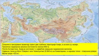 Планине и висоравни захватају преко две трећине територије Азије, а остало су низије.
Просечна надморска висина континента износи 950 м.
После Антарктика, Азија је континент с највећом средњом надморском висином.
Највиша тачка је Монт Еверест или Чомолунгма (8.848 м) на Хималајима, а најнижа тачка - површина језера
Мртво море -423 м.
 