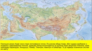 Геолошко језгро Азије чине старе литосферне плоче. По јужном ободу Азије, због судара арабијске и
индијске с евроазијском плочом, правцем запад-исток'издигнут је дугачак појас веначних планина, коме
припадају Каракорум, Хиндукуш, Памир, Тианшан, Квенлун и Хималаји. То је највеђи планински систем
на свету.
 