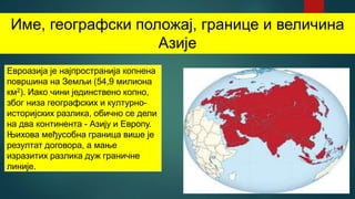 Име, географски положај, границе и величина
Азије
Евроазија је најпространија копнена
површина на Земљи (54,9 милиона
км2). Иако чини јединствено копно,
због низа географских и културно-
историјских разлика, обично се дели
на два континента - Азију и Европу.
Њихова међусобна граница више је
резултат договора, а мање
изразитих разлика дуж граничне
линије.
 