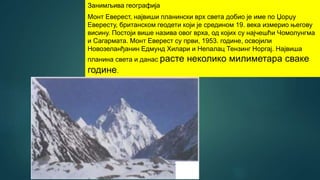 Занимљива географија
Монт Еверест, највиши планински врх света добио је име по Џорџу
Евересту, британском геодети који је средином 19. века измерио његову
висину. Постоји више назива овог врха, од којих су најчешћи Чомолунгма
и Сагармата. Монт Еверест су први, 1953. године, освојили
Новозеланђанин Едмунд Хилари и Непалац Тензинг Норгај. Највиша
планина света и данас расте неколико милиметара сваке
године.
 
