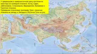 У средишњем и североисточном делу континента
простиру се громадне планине: Алтај, Сајан,
Јаблоновске, Становојске, Верхојанске, Колимске и
Чукотске планине.
Громадним планинама припадају Урал, гранична
планина на западу и Западни и Источни Гати на југу.
 